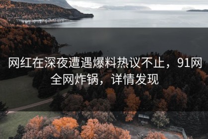 网红在深夜遭遇爆料热议不止，91网全网炸锅，详情发现
