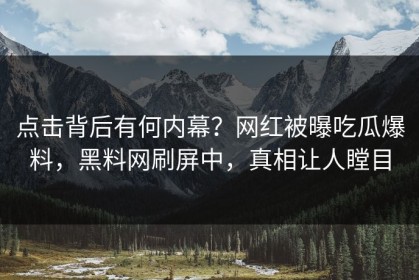 点击背后有何内幕？网红被曝吃瓜爆料，黑料网刷屏中，真相让人瞠目