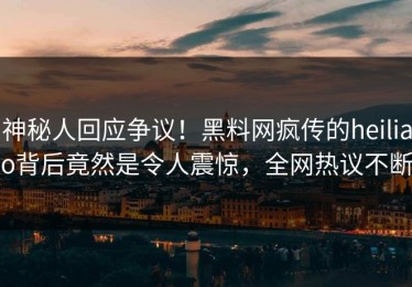 神秘人回应争议！黑料网疯传的heiliao背后竟然是令人震惊，全网热议不断