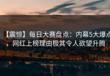 【震惊】每日大赛盘点：内幕5大爆点，网红上榜理由极其令人欲望升腾