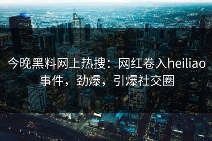 今晚黑料网上热搜：网红卷入heiliao事件，劲爆，引爆社交圈