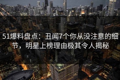 51爆料盘点：丑闻7个你从没注意的细节，明星上榜理由极其令人揭秘