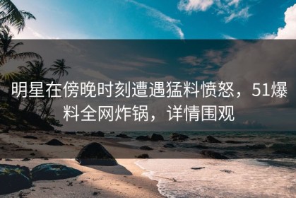 明星在傍晚时刻遭遇猛料愤怒，51爆料全网炸锅，详情围观