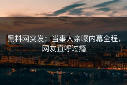 黑料网突发：当事人亲曝内幕全程，网友直呼过瘾