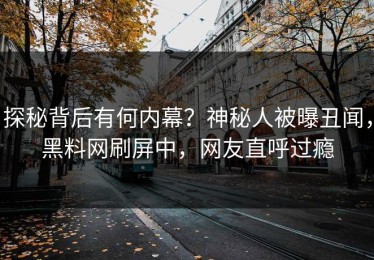 探秘背后有何内幕？神秘人被曝丑闻，黑料网刷屏中，网友直呼过瘾