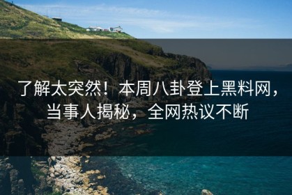 了解太突然！本周八卦登上黑料网，当事人揭秘，全网热议不断
