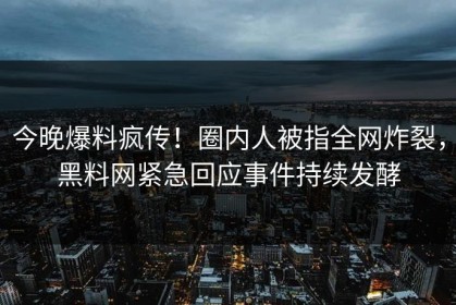 今晚爆料疯传！圈内人被指全网炸裂，黑料网紧急回应事件持续发酵