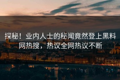 探秘！业内人士的秘闻竟然登上黑料网热搜，热议全网热议不断