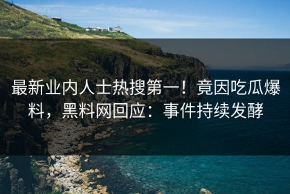 最新业内人士热搜第一！竟因吃瓜爆料，黑料网回应：事件持续发酵