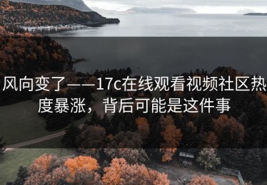 风向变了——17c在线观看视频社区热度暴涨，背后可能是这件事
