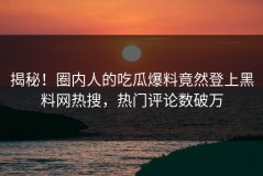 揭秘！圈内人的吃瓜爆料竟然登上黑料网热搜，热门评论数破万
