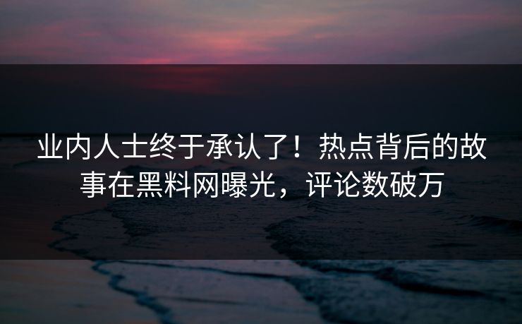 业内人士终于承认了！热点背后的故事在黑料网曝光，评论数破万