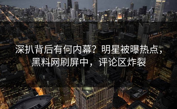深扒背后有何内幕？明星被曝热点，黑料网刷屏中，评论区炸裂