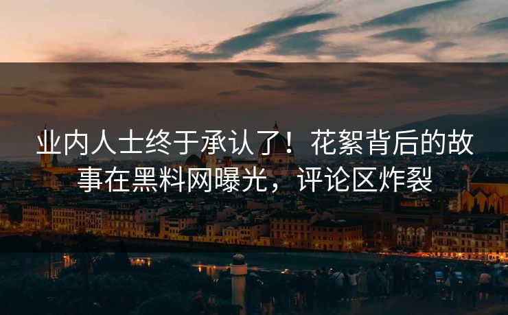 业内人士终于承认了！花絮背后的故事在黑料网曝光，评论区炸裂