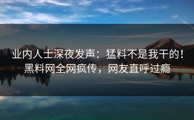 业内人士深夜发声：猛料不是我干的！黑料网全网疯传，网友直呼过瘾