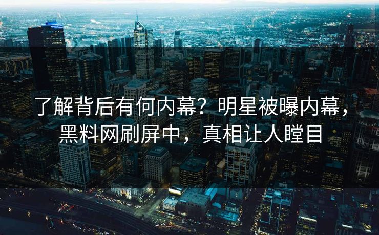 了解背后有何内幕？明星被曝内幕，黑料网刷屏中，真相让人瞠目