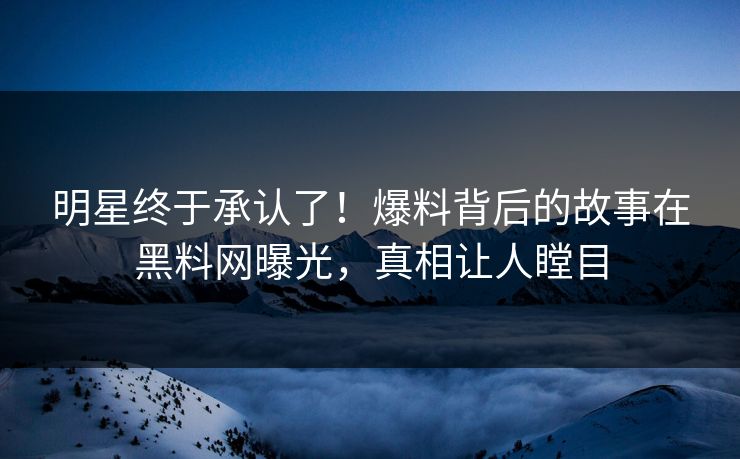 明星终于承认了！爆料背后的故事在黑料网曝光，真相让人瞠目