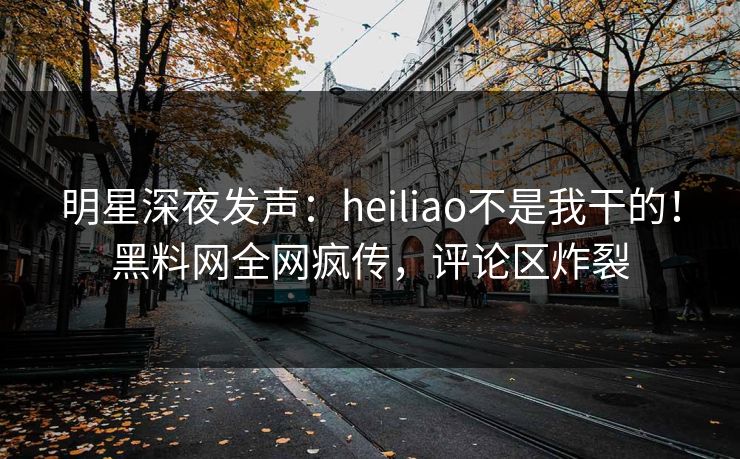 明星深夜发声：heiliao不是我干的！黑料网全网疯传，评论区炸裂