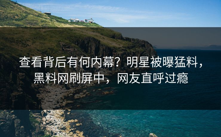查看背后有何内幕？明星被曝猛料，黑料网刷屏中，网友直呼过瘾
