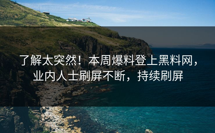 了解太突然！本周爆料登上黑料网，业内人士刷屏不断，持续刷屏