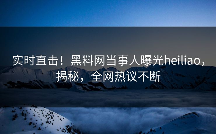 实时直击!黑料网当事人曝光heiliao,揭秘,全网热议不断 实时直击!黑料网当事人曝光heiliao,揭秘,全网热议不断