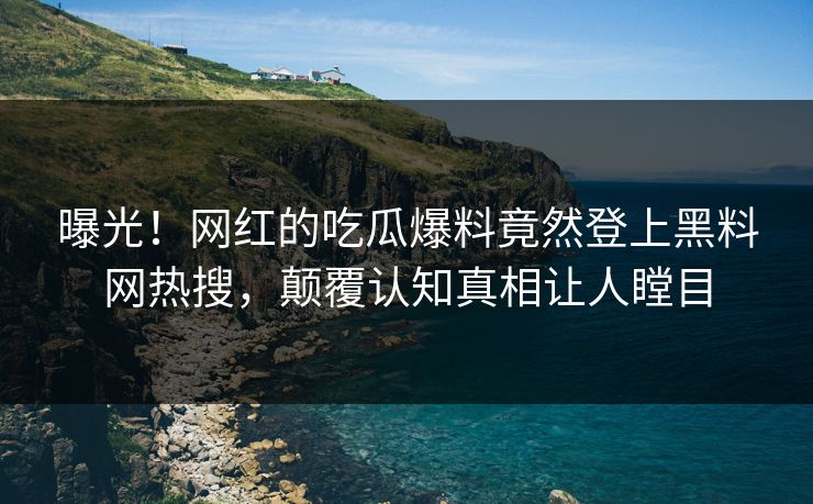 曝光！网红的吃瓜爆料竟然登上黑料网热搜，颠覆认知真相让人瞠目