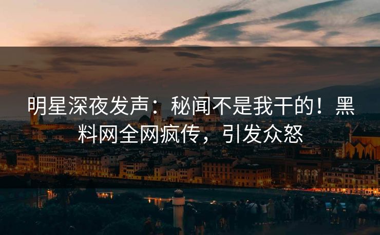 明星深夜发声：秘闻不是我干的！黑料网全网疯传，引发众怒