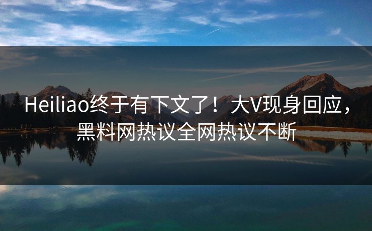 Heiliao终于有下文了！大V现身回应，黑料网热议全网热议不断