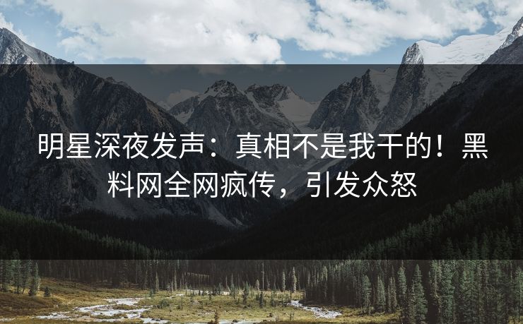 明星深夜发声：真相不是我干的！黑料网全网疯传，引发众怒