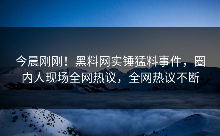 今晨刚刚！黑料网实锤猛料事件，圈内人现场全网热议，全网热议不断