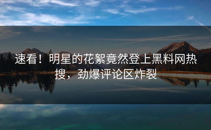 速看！明星的花絮竟然登上黑料网热搜，劲爆评论区炸裂