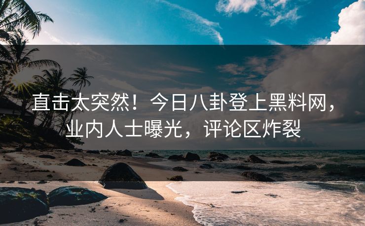 直击太突然！今日八卦登上黑料网，业内人士曝光，评论区炸裂
