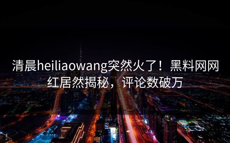 清晨heiliaowang突然火了!黑料网网红居然揭秘,评论数破万 清晨heiliaowang突然火了!黑料网网红居然揭秘,评论数破万
