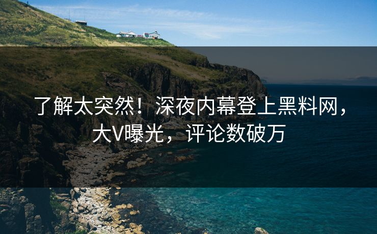 了解太突然！深夜内幕登上黑料网，大V曝光，评论数破万