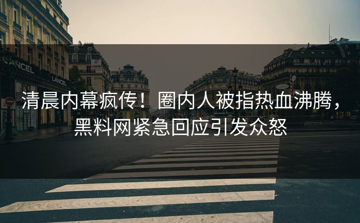 清晨内幕疯传！圈内人被指热血沸腾，黑料网紧急回应引发众怒