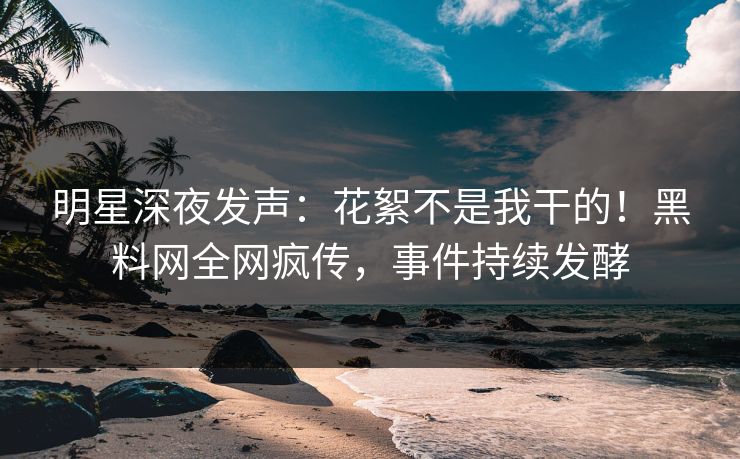 明星深夜发声：花絮不是我干的！黑料网全网疯传，事件持续发酵