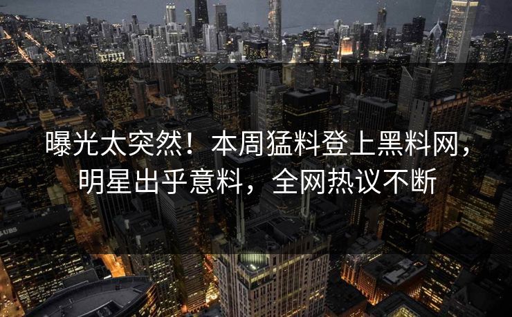 曝光太突然！本周猛料登上黑料网，明星出乎意料，全网热议不断
