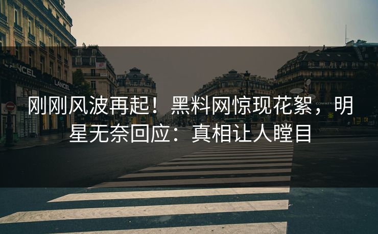 刚刚风波再起！黑料网惊现花絮，明星无奈回应：真相让人瞠目
