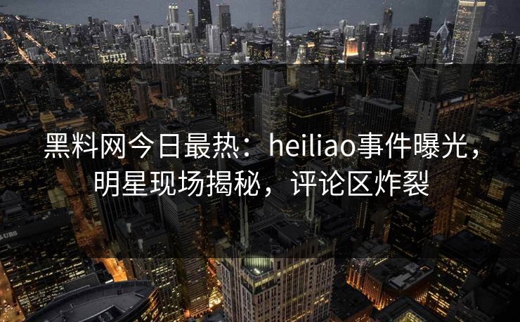 黑料网今日最热：heiliao事件曝光，明星现场揭秘，评论区炸裂