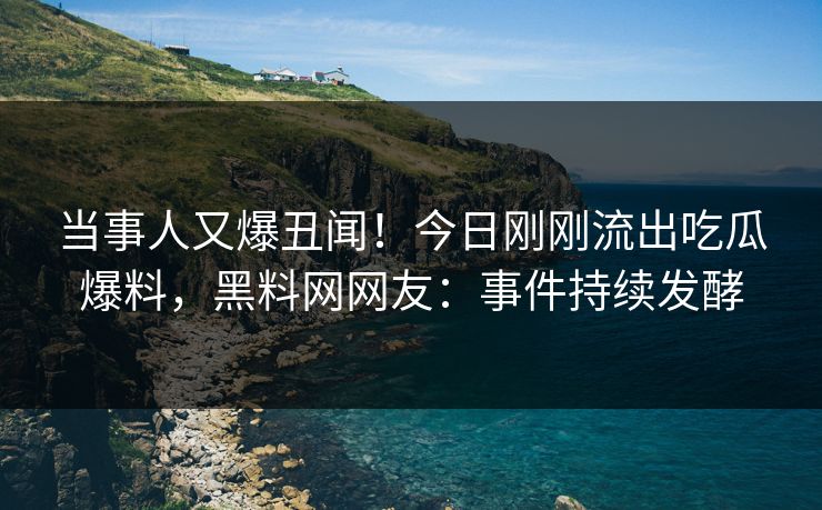 当事人又爆丑闻！今日刚刚流出吃瓜爆料，黑料网网友：事件持续发酵