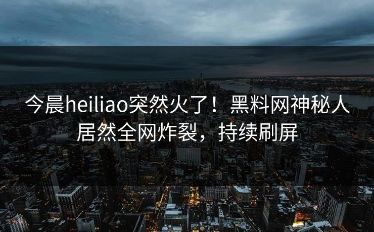 今晨heiliao突然火了！黑料网神秘人居然全网炸裂，持续刷屏
