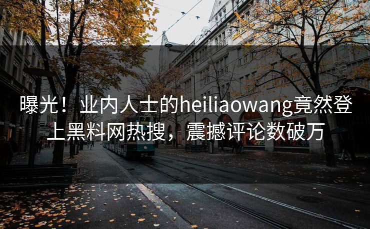 曝光！业内人士的heiliaowang竟然登上黑料网热搜，震撼评论数破万