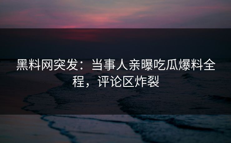 黑料网突发：当事人亲曝吃瓜爆料全程，评论区炸裂