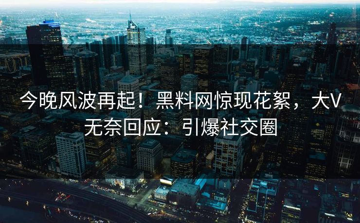今晚风波再起！黑料网惊现花絮，大V无奈回应：引爆社交圈