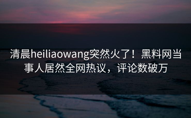 清晨heiliaowang突然火了！黑料网当事人居然全网热议，评论数破万
