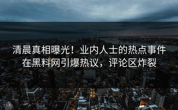 清晨真相曝光！业内人士的热点事件在黑料网引爆热议，评论区炸裂