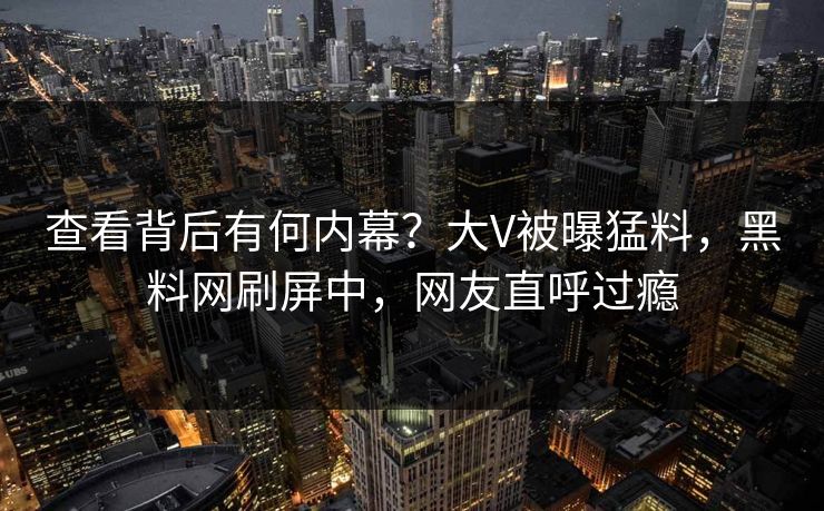 查看背后有何内幕？大V被曝猛料，黑料网刷屏中，网友直呼过瘾