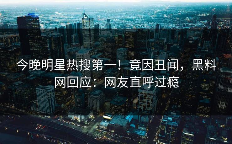 今晚明星热搜第一！竟因丑闻，黑料网回应：网友直呼过瘾