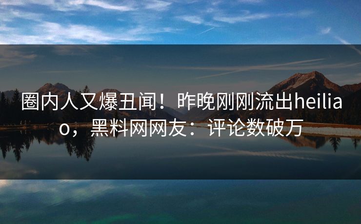 圈内人又爆丑闻！昨晚刚刚流出heiliao，黑料网网友：评论数破万