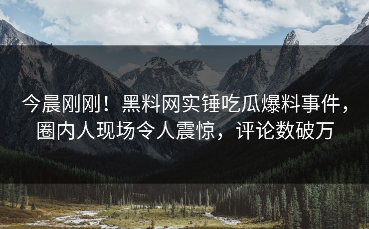 今晨刚刚！黑料网实锤吃瓜爆料事件，圈内人现场令人震惊，评论数破万